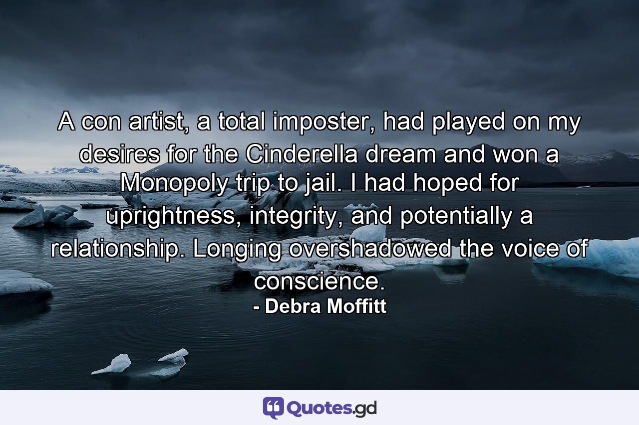 A con artist, a total imposter, had played on my desires for the Cinderella dream and won a Monopoly trip to jail. I had hoped for uprightness, integrity, and potentially a relationship. Longing overshadowed the voice of conscience. - Quote by Debra Moffitt