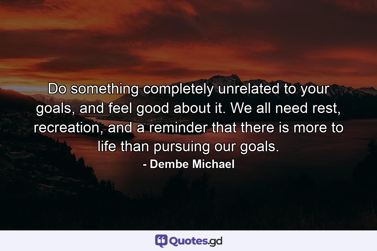 Do something completely unrelated to your goals, and feel good about it. We all need rest, recreation, and a reminder that there is more to life than pursuing our goals. - Quote by Dembe Michael