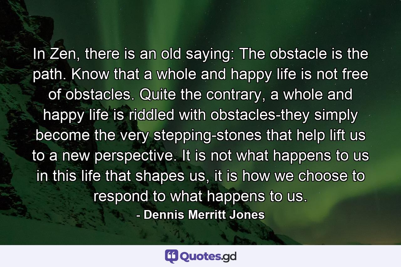 In Zen, there is an old saying: The obstacle is the path. Know that a whole and happy life is not free of obstacles. Quite the contrary, a whole and happy life is riddled with obstacles-they simply become the very stepping-stones that help lift us to a new perspective. It is not what happens to us in this life that shapes us, it is how we choose to respond to what happens to us. - Quote by Dennis Merritt Jones