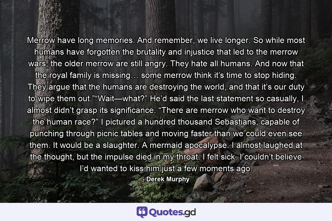 Merrow have long memories. And remember, we live longer. So while most humans have forgotten the brutality and injustice that led to the merrow wars, the older merrow are still angry. They hate all humans. And now that the royal family is missing… some merrow think it’s time to stop hiding. They argue that the humans are destroying the world, and that it’s our duty to wipe them out.”“Wait—what?” He’d said the last statement so casually, I almost didn’t grasp its significance. “There are merrow who want to destroy the human race?” I pictured a hundred thousand Sebastians, capable of punching through picnic tables and moving faster than we could even see them. It would be a slaughter. A mermaid apocalypse. I almost laughed at the thought, but the impulse died in my throat. I felt sick. I couldn’t believe I’d wanted to kiss him just a few moments ago. - Quote by Derek Murphy