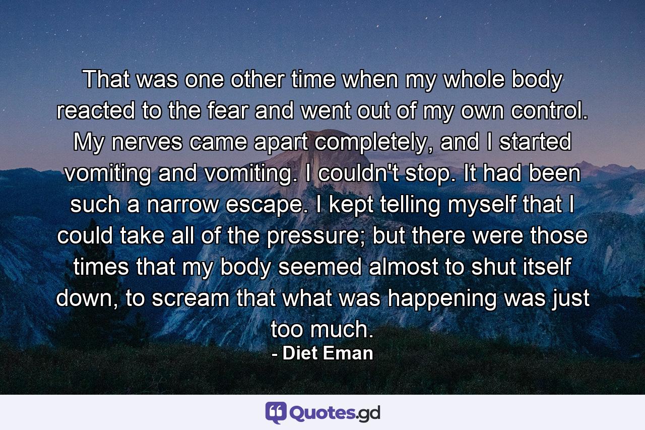 That was one other time when my whole body reacted to the fear and went out of my own control. My nerves came apart completely, and I started vomiting and vomiting. I couldn't stop. It had been such a narrow escape. I kept telling myself that I could take all of the pressure; but there were those times that my body seemed almost to shut itself down, to scream that what was happening was just too much. - Quote by Diet Eman