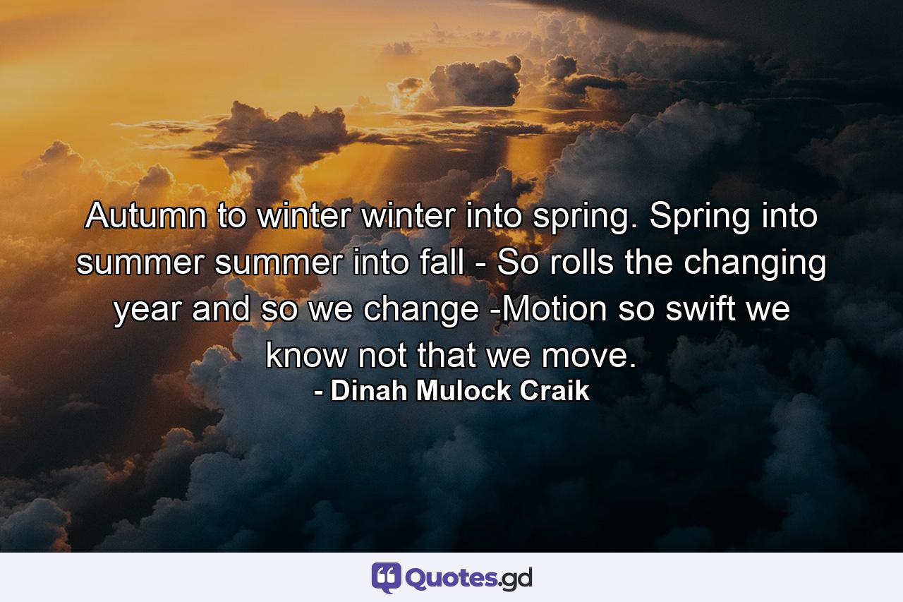 Autumn to winter  winter into spring. Spring  into summer  summer into fall  -  So rolls the changing year  and so we change  -Motion so swift  we know not that we move. - Quote by Dinah Mulock Craik