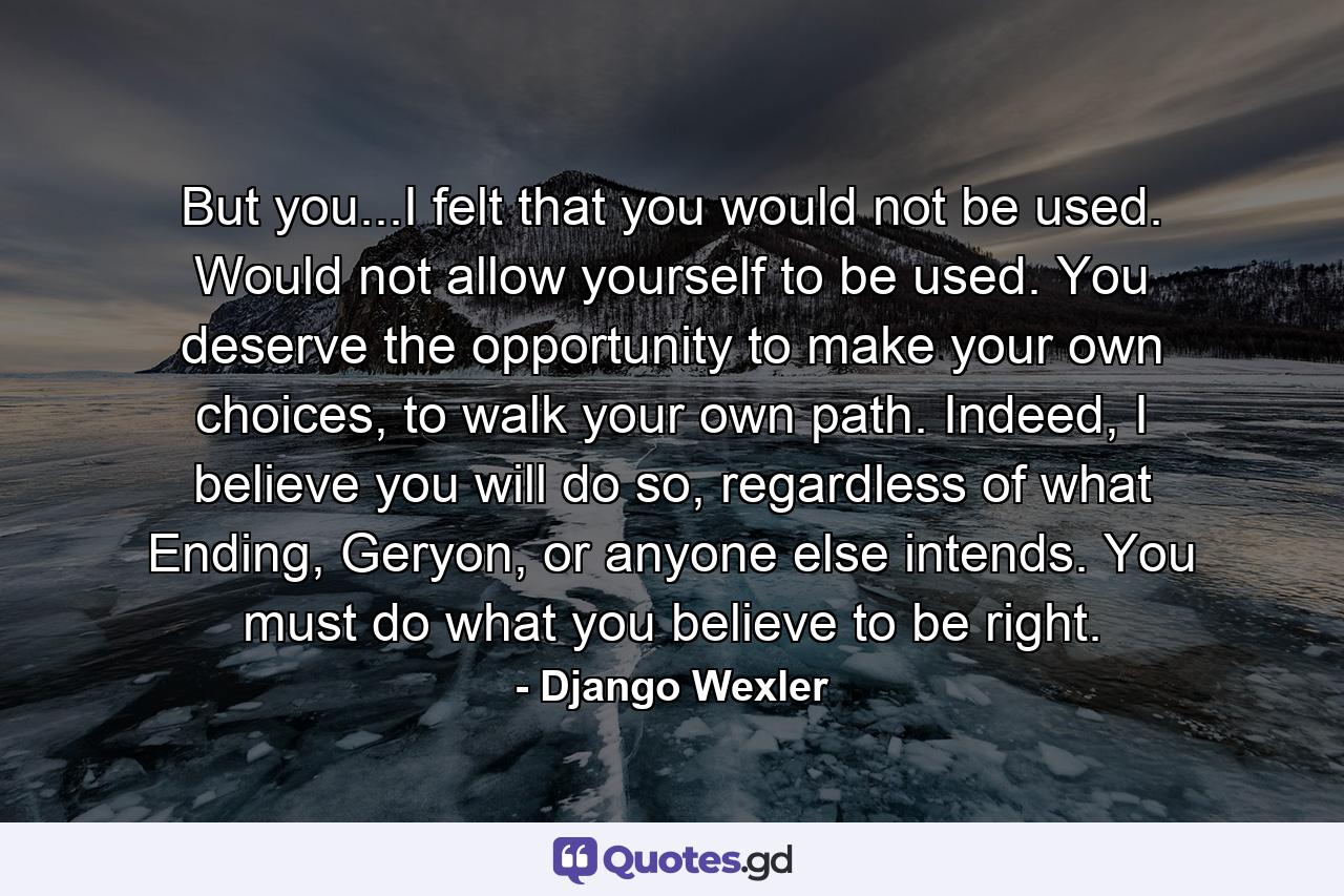 But you...I felt that you would not be used. Would not allow yourself to be used. You deserve the opportunity to make your own choices, to walk your own path. Indeed, I believe you will do so, regardless of what Ending, Geryon, or anyone else intends. You must do what you believe to be right. - Quote by Django Wexler