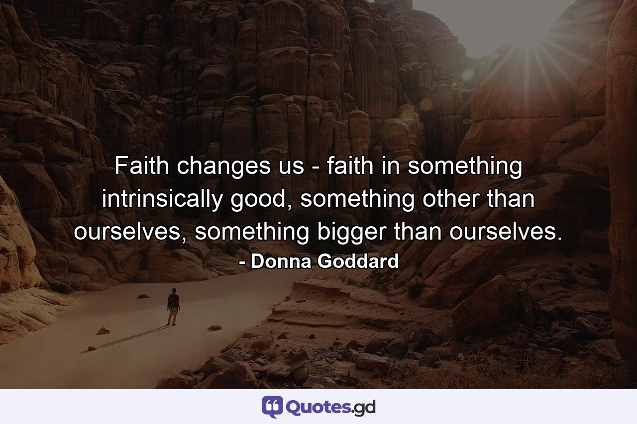 Faith changes us - faith in something intrinsically good, something other than ourselves, something bigger than ourselves. - Quote by Donna Goddard