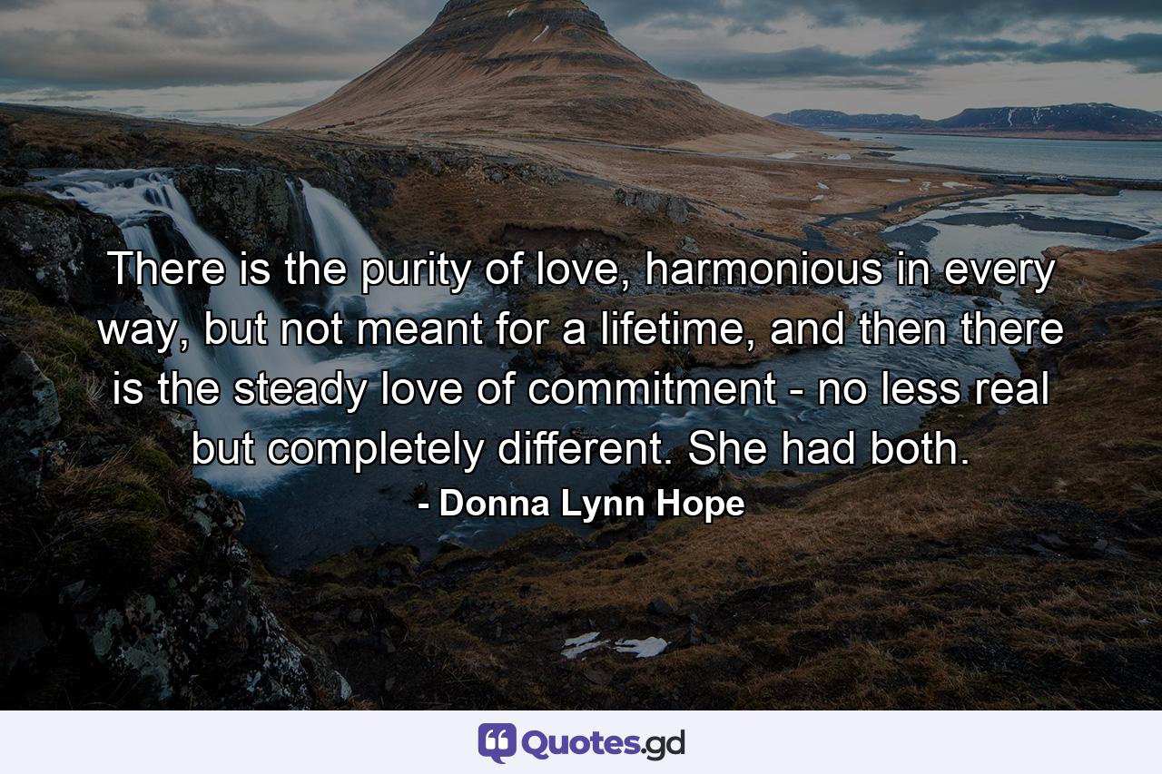 There is the purity of love, harmonious in every way, but not meant for a lifetime, and then there is the steady love of commitment - no less real but completely different. She had both. - Quote by Donna Lynn Hope