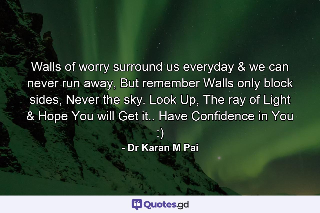 Walls of worry surround us everyday & we can never run away, But remember Walls only block sides, Never the sky. Look Up, The ray of Light & Hope You will Get it.. Have Confidence in You :) - Quote by Dr Karan M Pai