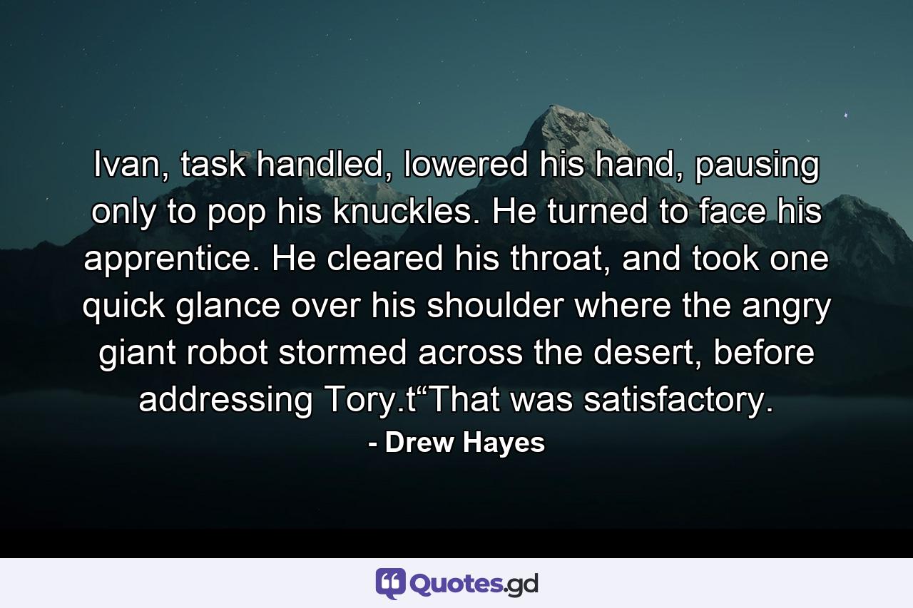 Ivan, task handled, lowered his hand, pausing only to pop his knuckles. He turned to face his apprentice. He cleared his throat, and took one quick glance over his shoulder where the angry giant robot stormed across the desert, before addressing Tory.t“That was satisfactory. - Quote by Drew Hayes