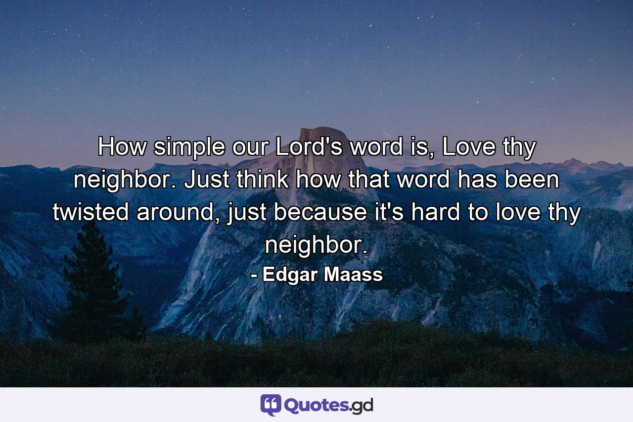 How simple our Lord's word is, Love thy neighbor. Just think how that word has been twisted around, just because it's hard to love thy neighbor. - Quote by Edgar Maass