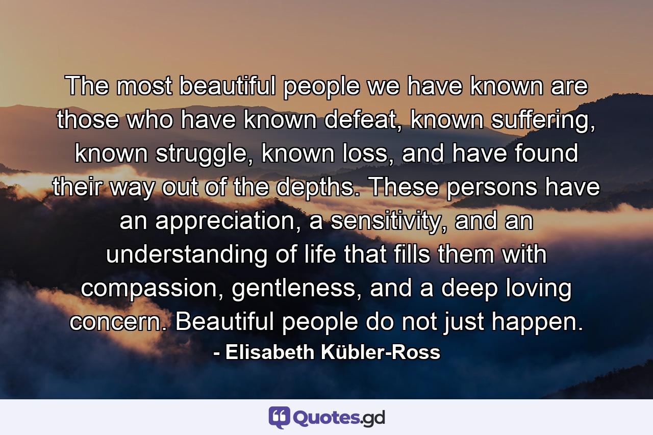 The most beautiful people we have known are those who have known defeat, known suffering, known struggle, known loss, and have found their way out of the depths. These persons have an appreciation, a sensitivity, and an understanding of life that fills them with compassion, gentleness, and a deep loving concern. Beautiful people do not just happen. - Quote by Elisabeth Kübler-Ross