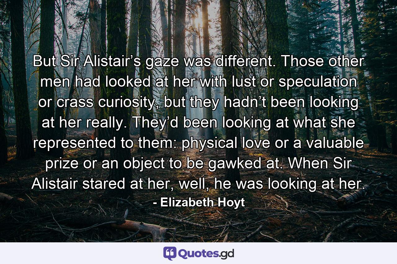 But Sir Alistair’s gaze was different. Those other men had looked at her with lust or speculation or crass curiosity, but they hadn’t been looking at her really. They’d been looking at what she represented to them: physical love or a valuable prize or an object to be gawked at. When Sir Alistair stared at her, well, he was looking at her. - Quote by Elizabeth Hoyt