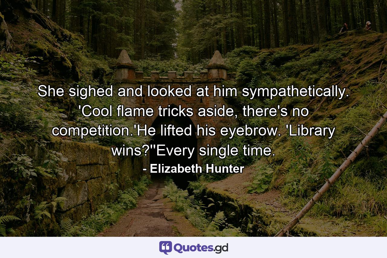 She sighed and looked at him sympathetically. 'Cool flame tricks aside, there's no competition.'He lifted his eyebrow. 'Library wins?''Every single time. - Quote by Elizabeth Hunter