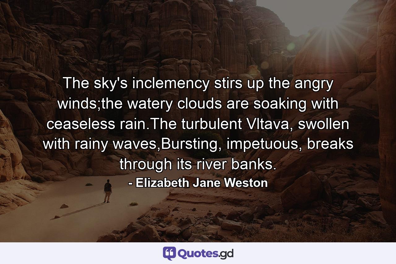 The sky's inclemency stirs up the angry winds;the watery clouds are soaking with ceaseless rain.The turbulent Vltava, swollen with rainy waves,Bursting, impetuous, breaks through its river banks. - Quote by Elizabeth Jane Weston