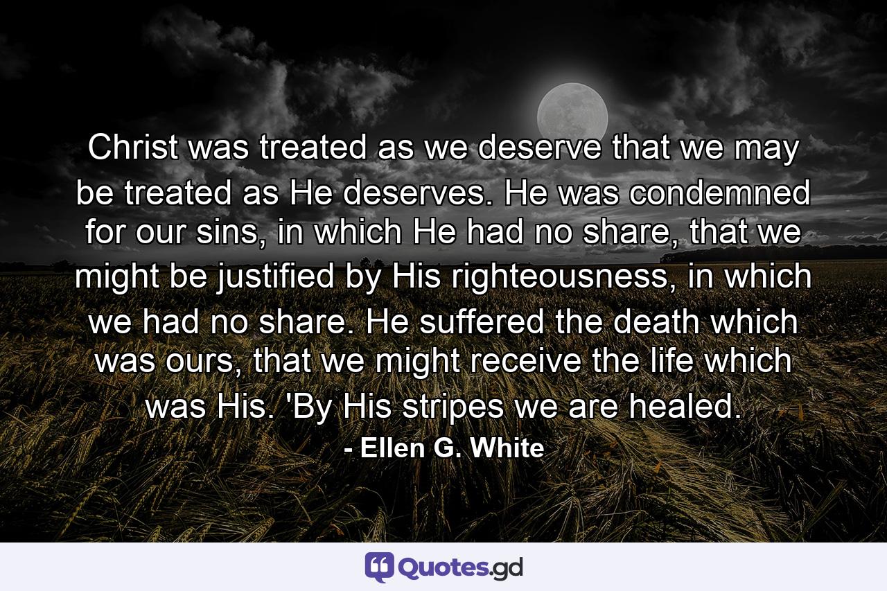 Christ was treated as we deserve that we may be treated as He deserves. He was condemned for our sins, in which He had no share, that we might be justified by His righteousness, in which we had no share. He suffered the death which was ours, that we might receive the life which was His. 'By His stripes we are healed. - Quote by Ellen G. White