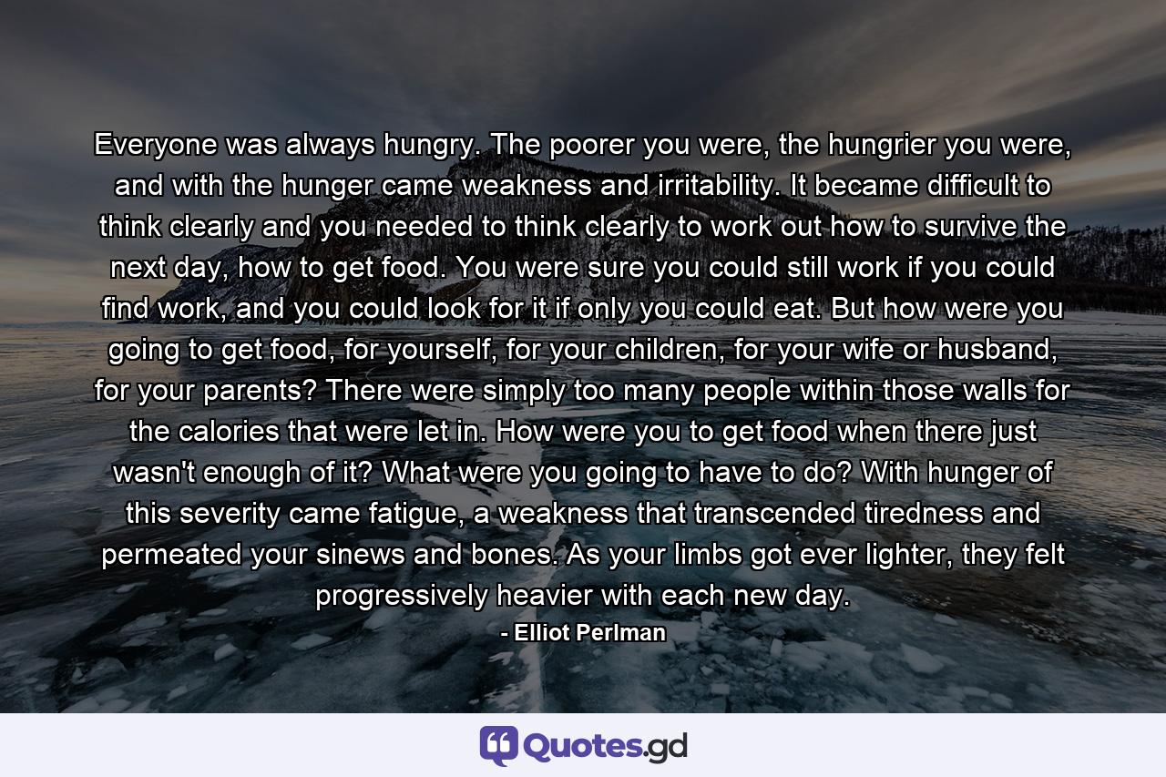 Everyone was always hungry. The poorer you were, the hungrier you were, and with the hunger came weakness and irritability. It became difficult to think clearly and you needed to think clearly to work out how to survive the next day, how to get food. You were sure you could still work if you could find work, and you could look for it if only you could eat. But how were you going to get food, for yourself, for your children, for your wife or husband, for your parents? There were simply too many people within those walls for the calories that were let in. How were you to get food when there just wasn't enough of it? What were you going to have to do? With hunger of this severity came fatigue, a weakness that transcended tiredness and permeated your sinews and bones. As your limbs got ever lighter, they felt progressively heavier with each new day. - Quote by Elliot Perlman