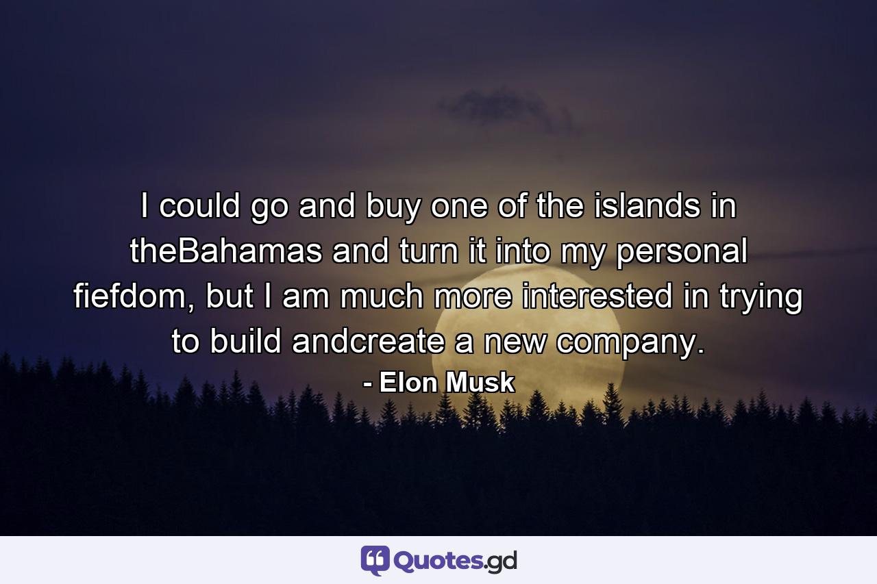 I could go and buy one of the islands in theBahamas and turn it into my personal fiefdom, but I am much more interested in trying to build andcreate a new company. - Quote by Elon Musk