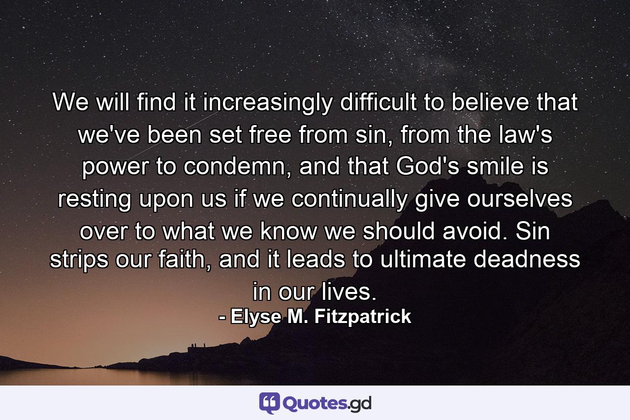 We will find it increasingly difficult to believe that we've been set free from sin, from the law's power to condemn, and that God's smile is resting upon us if we continually give ourselves over to what we know we should avoid. Sin strips our faith, and it leads to ultimate deadness in our lives. - Quote by Elyse M. Fitzpatrick