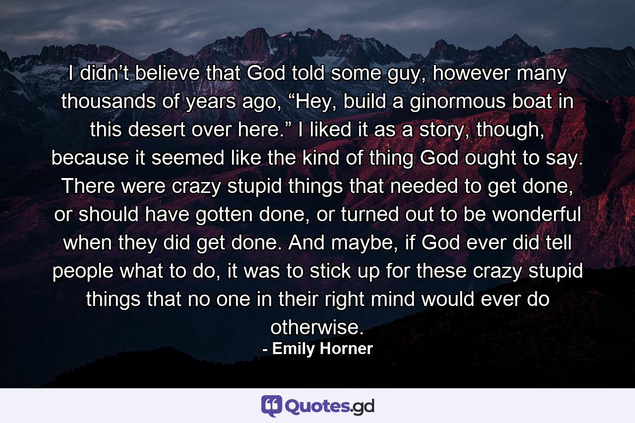 I didn’t believe that God told some guy, however many thousands of years ago, “Hey, build a ginormous boat in this desert over here.” I liked it as a story, though, because it seemed like the kind of thing God ought to say. There were crazy stupid things that needed to get done, or should have gotten done, or turned out to be wonderful when they did get done. And maybe, if God ever did tell people what to do, it was to stick up for these crazy stupid things that no one in their right mind would ever do otherwise. - Quote by Emily Horner