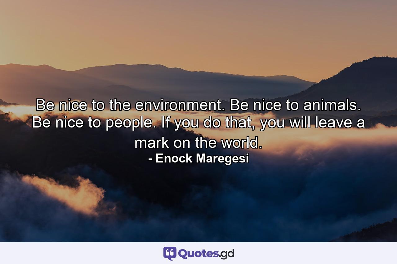 Be nice to the environment. Be nice to animals. Be nice to people. If you do that, you will leave a mark on the world. - Quote by Enock Maregesi