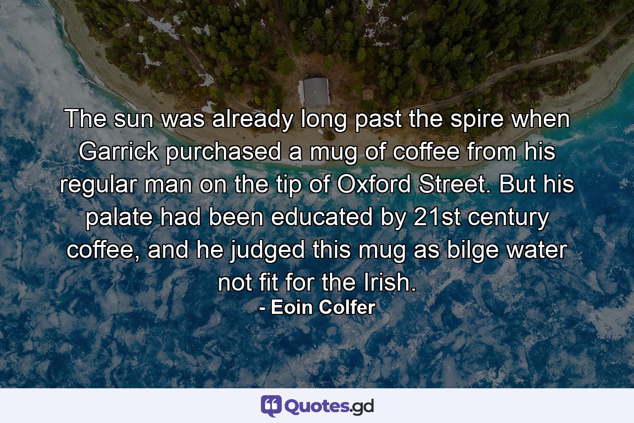 The sun was already long past the spire when Garrick purchased a mug of coffee from his regular man on the tip of Oxford Street. But his palate had been educated by 21st century coffee, and he judged this mug as bilge water not fit for the Irish. - Quote by Eoin Colfer