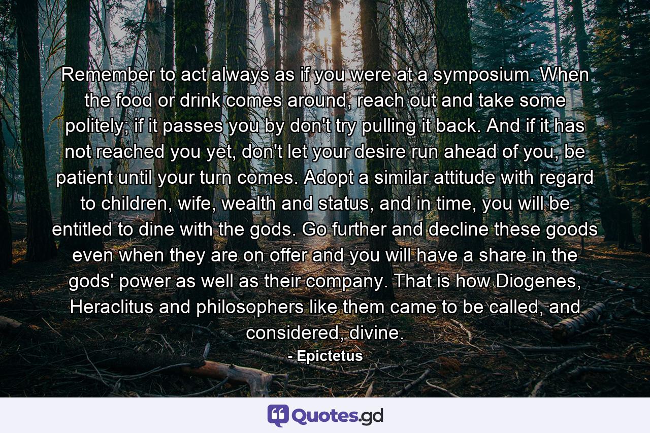 Remember to act always as if you were at a symposium. When the food or drink comes around, reach out and take some politely; if it passes you by don't try pulling it back. And if it has not reached you yet, don't let your desire run ahead of you, be patient until your turn comes. Adopt a similar attitude with regard to children, wife, wealth and status, and in time, you will be entitled to dine with the gods. Go further and decline these goods even when they are on offer and you will have a share in the gods' power as well as their company. That is how Diogenes, Heraclitus and philosophers like them came to be called, and considered, divine. - Quote by Epictetus