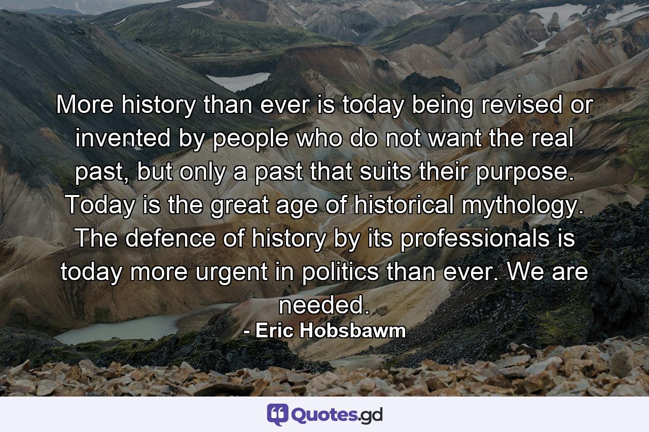 More history than ever is today being revised or invented by people who do not want the real past, but only a past that suits their purpose. Today is the great age of historical mythology. The defence of history by its professionals is today more urgent in politics than ever. We are needed. - Quote by Eric Hobsbawm