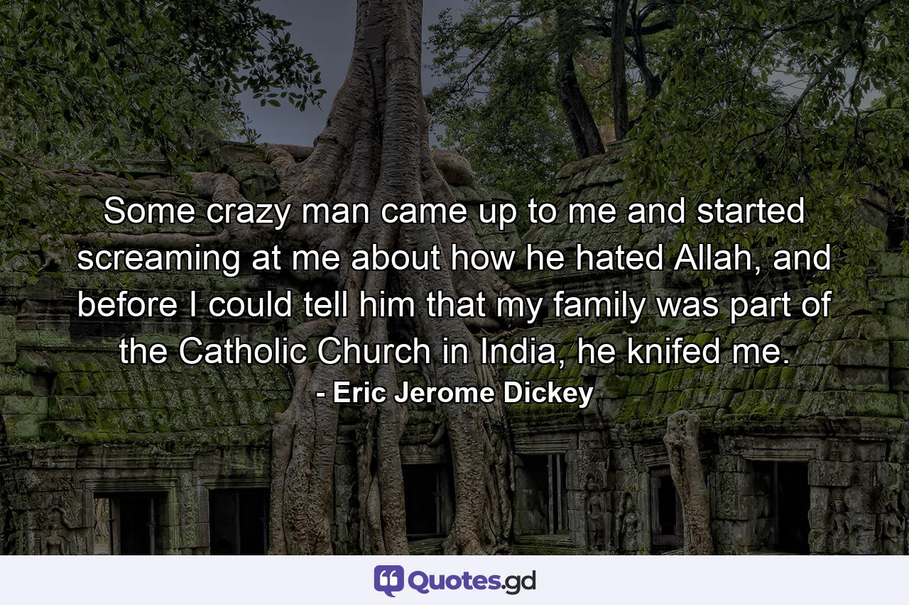 Some crazy man came up to me and started screaming at me about how he hated Allah, and before I could tell him that my family was part of the Catholic Church in India, he knifed me. - Quote by Eric Jerome Dickey