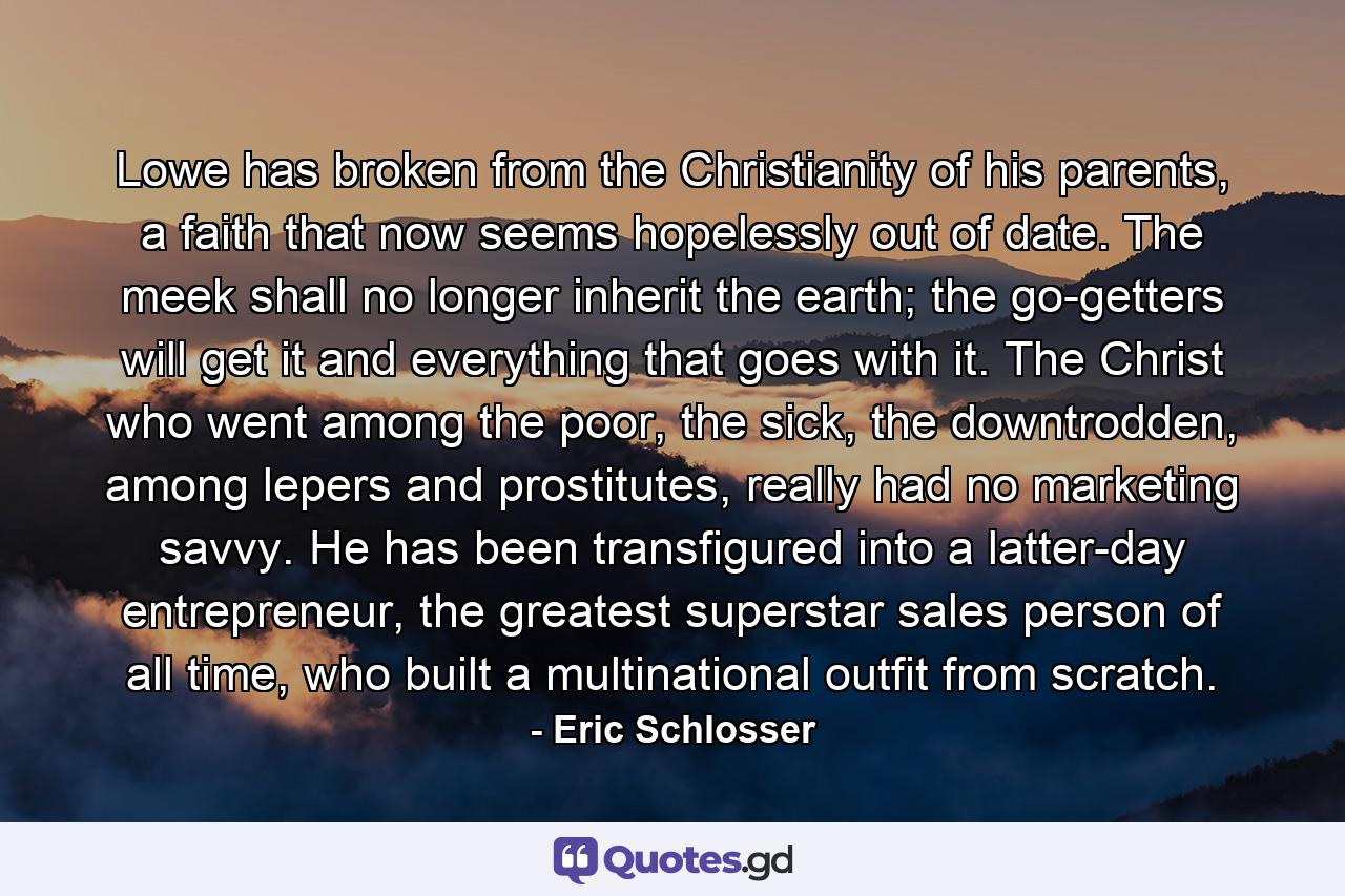 Lowe has broken from the Christianity of his parents, a faith that now seems hopelessly out of date. The meek shall no longer inherit the earth; the go-getters will get it and everything that goes with it. The Christ who went among the poor, the sick, the downtrodden, among lepers and prostitutes, really had no marketing savvy. He has been transfigured into a latter-day entrepreneur, the greatest superstar sales person of all time, who built a multinational outfit from scratch. - Quote by Eric Schlosser