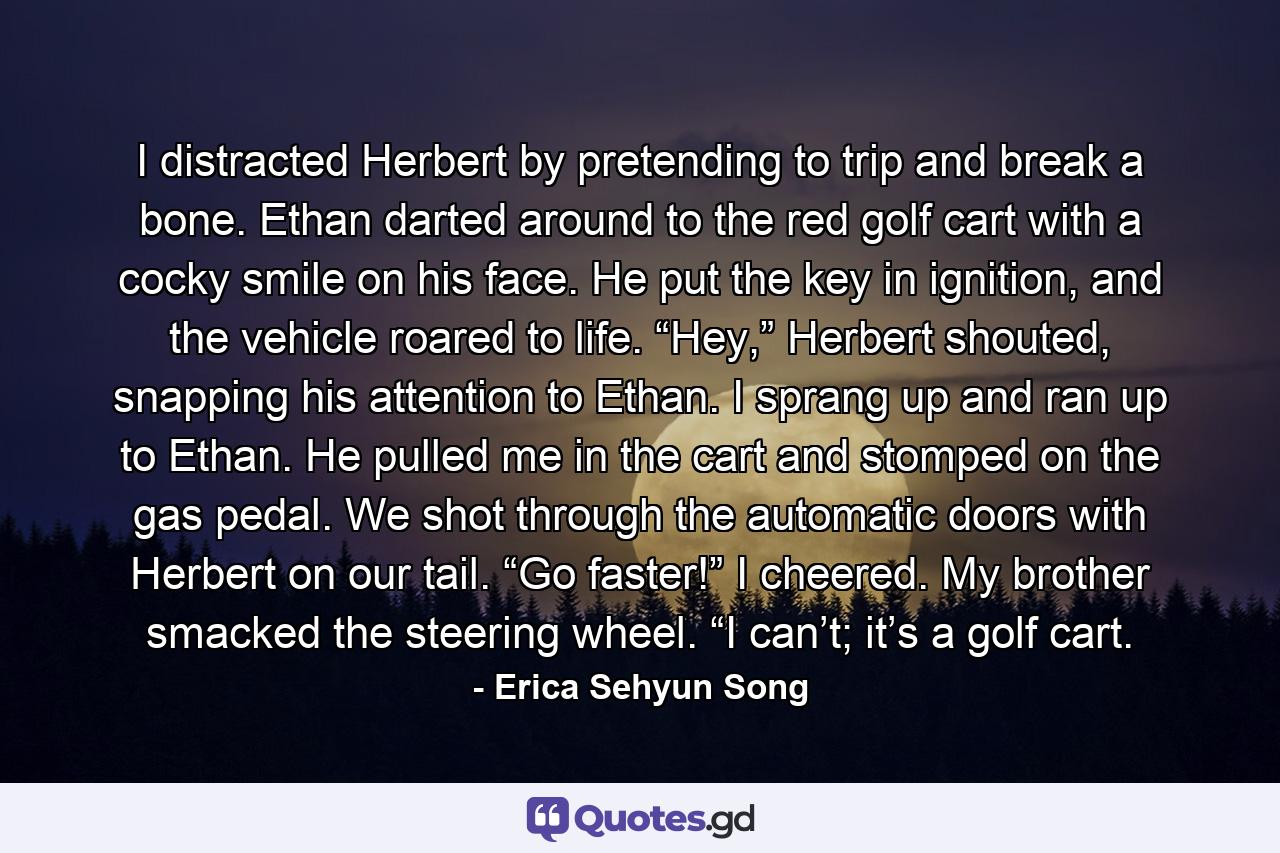 I distracted Herbert by pretending to trip and break a bone. Ethan darted around to the red golf cart with a cocky smile on his face. He put the key in ignition, and the vehicle roared to life. “Hey,” Herbert shouted, snapping his attention to Ethan. I sprang up and ran up to Ethan. He pulled me in the cart and stomped on the gas pedal. We shot through the automatic doors with Herbert on our tail.  “Go faster!” I cheered. My brother smacked the steering wheel. “I can’t; it’s a golf cart. - Quote by Erica Sehyun Song