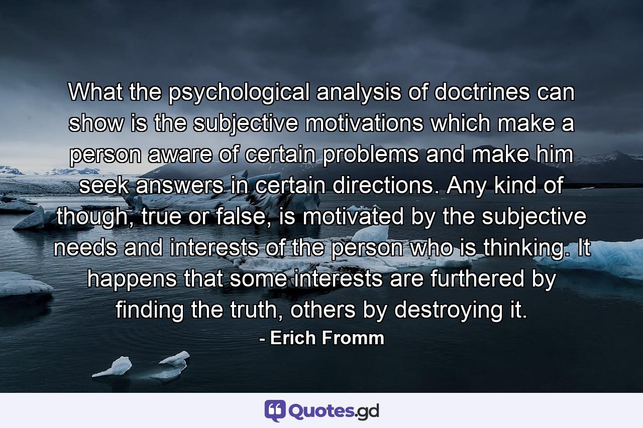 What the psychological analysis of doctrines can show is the subjective motivations which make a person aware of certain problems and make him seek answers in certain directions. Any kind of though, true or false, is motivated by the subjective needs and interests of the person who is thinking. It happens that some interests are furthered by finding the truth, others by destroying it. - Quote by Erich Fromm