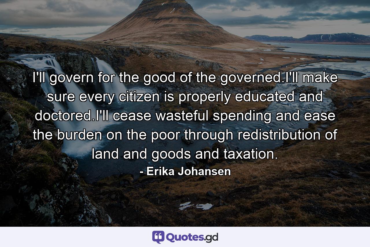 I'll govern for the good of the governed.I'll make sure every citizen is properly educated and doctored.I'll cease wasteful spending and ease the burden on the poor through redistribution of land and goods and taxation. - Quote by Erika Johansen