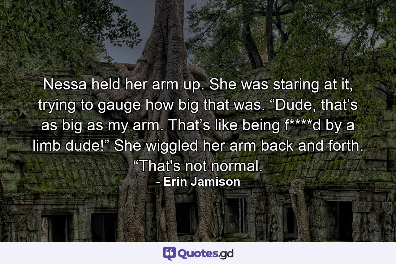 Nessa held her arm up. She was staring at it, trying to gauge how big that was. “Dude, that’s as big as my arm. That’s like being f****d by a limb dude!” She wiggled her arm back and forth. “That's not normal. - Quote by Erin Jamison