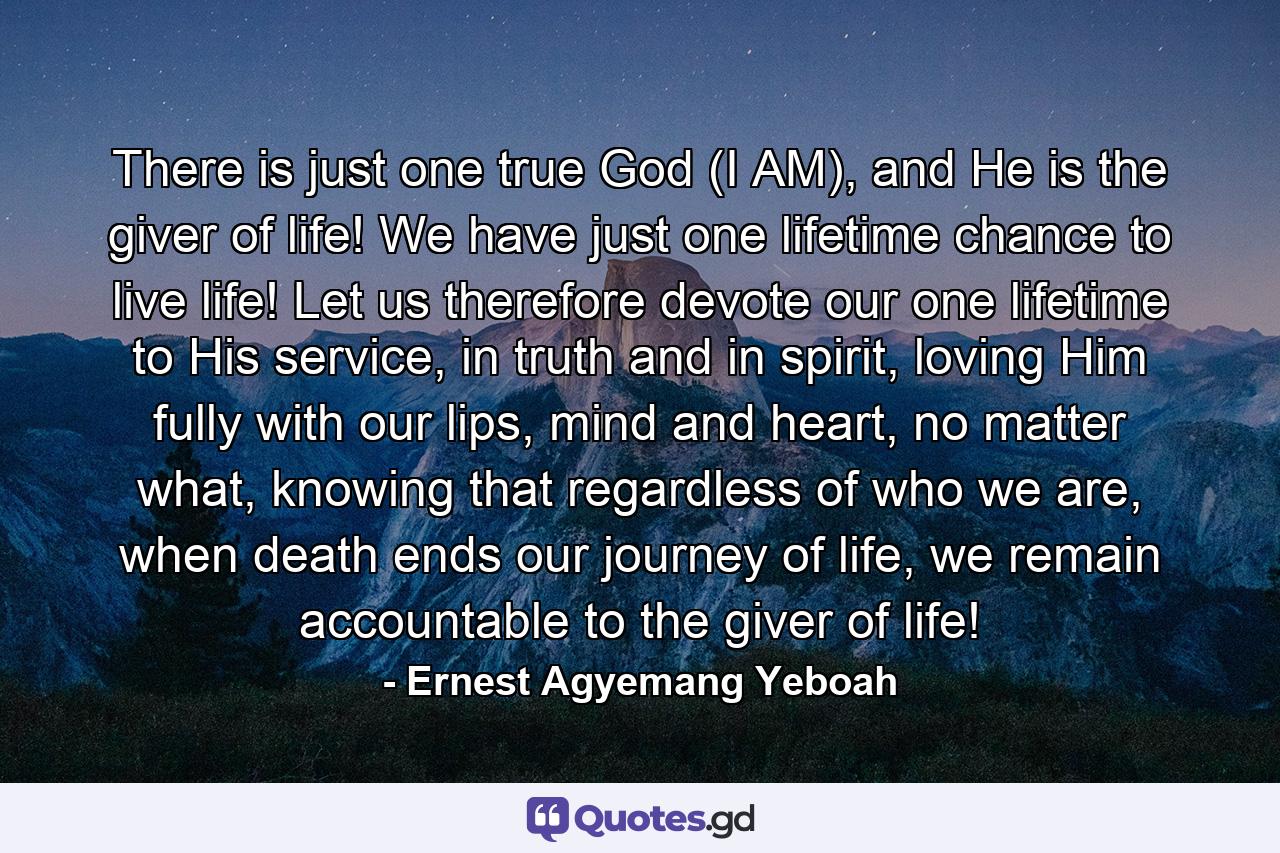 There is just one true God (I AM), and He is the giver of life! We have just one lifetime chance to live life! Let us therefore devote our one lifetime to His service, in truth and in spirit, loving Him fully with our lips, mind and heart, no matter what, knowing that regardless of who we are, when death ends our journey of life, we remain accountable to the giver of life! - Quote by Ernest Agyemang Yeboah