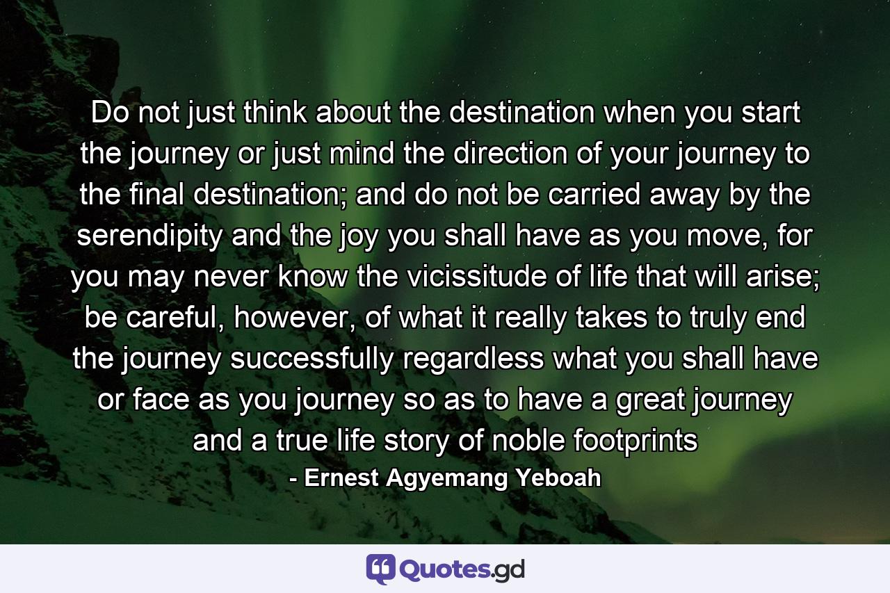 Do not just think about the destination when you start the journey or just mind the direction of your journey to the final destination; and do not be carried away by the serendipity and the joy you shall have as you move, for you may never know the vicissitude of life that will arise; be careful, however, of what it really takes to truly end the journey successfully regardless what you shall have or face as you journey so as to have a great journey and a true life story of noble footprints - Quote by Ernest Agyemang Yeboah