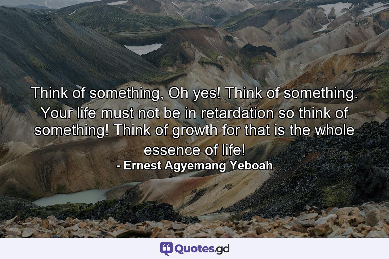 Think of something, Oh yes! Think of something. Your life must not be in retardation so think of something! Think of growth for that is the whole essence of life! - Quote by Ernest Agyemang Yeboah