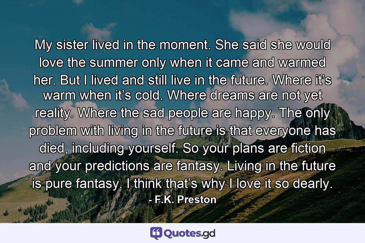 My sister lived in the moment. She said she would love the summer only when it came and warmed her. But I lived and still live in the future. Where it’s warm when it’s cold. Where dreams are not yet reality. Where the sad people are happy. The only problem with living in the future is that everyone has died, including yourself. So your plans are fiction and your predictions are fantasy. Living in the future is pure fantasy. I think that’s why I love it so dearly. - Quote by F.K. Preston