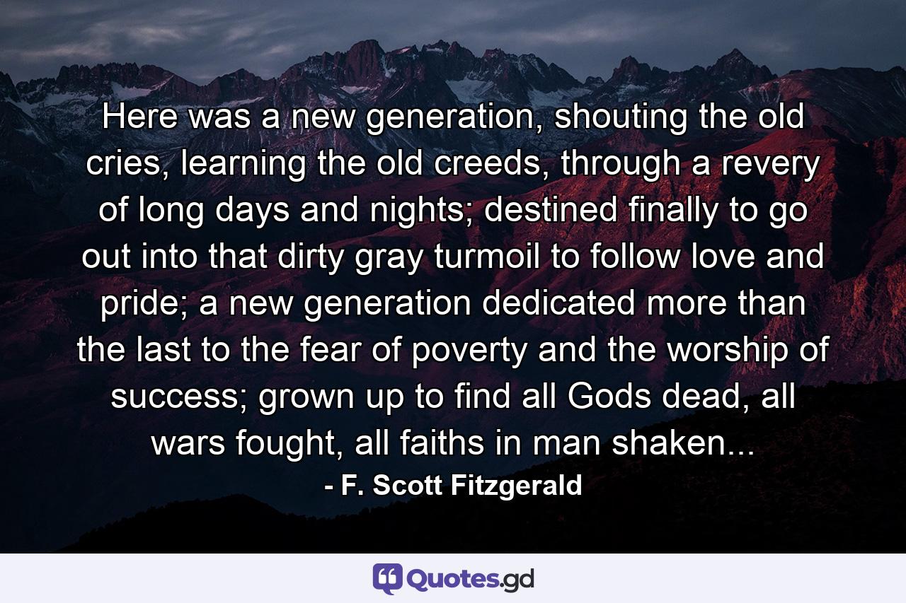 Here was a new generation, shouting the old cries, learning the old creeds, through a revery of long days and nights; destined finally to go out into that dirty gray turmoil to follow love and pride; a new generation dedicated more than the last to the fear of poverty and the worship of success; grown up to find all Gods dead, all wars fought, all faiths in man shaken... - Quote by F. Scott Fitzgerald