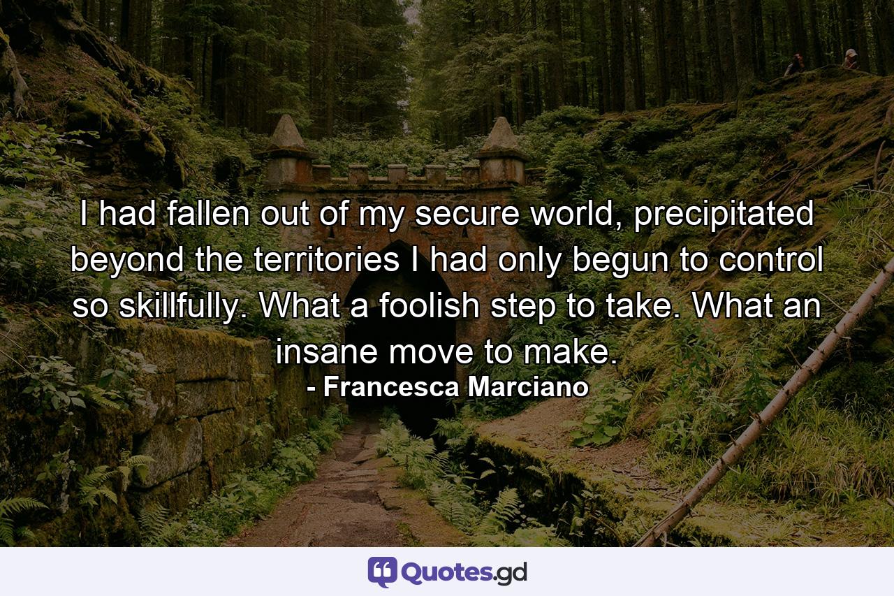 I had fallen out of my secure world, precipitated beyond the territories I had only begun to control so skillfully. What a foolish step to take. What an insane move to make. - Quote by Francesca Marciano