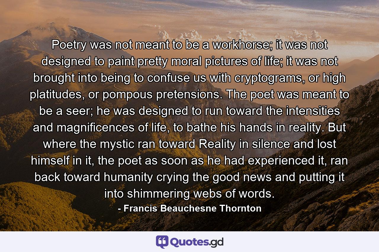 Poetry was not meant to be a workhorse; it was not designed to paint pretty moral pictures of life; it was not brought into being to confuse us with cryptograms, or high platitudes, or pompous pretensions. The poet was meant to be a seer; he was designed to run toward the intensities and magnificences of life, to bathe his hands in reality. But where the mystic ran toward Reality in silence and lost himself in it, the poet as soon as he had experienced it, ran back toward humanity crying the good news and putting it into shimmering webs of words. - Quote by Francis Beauchesne Thornton