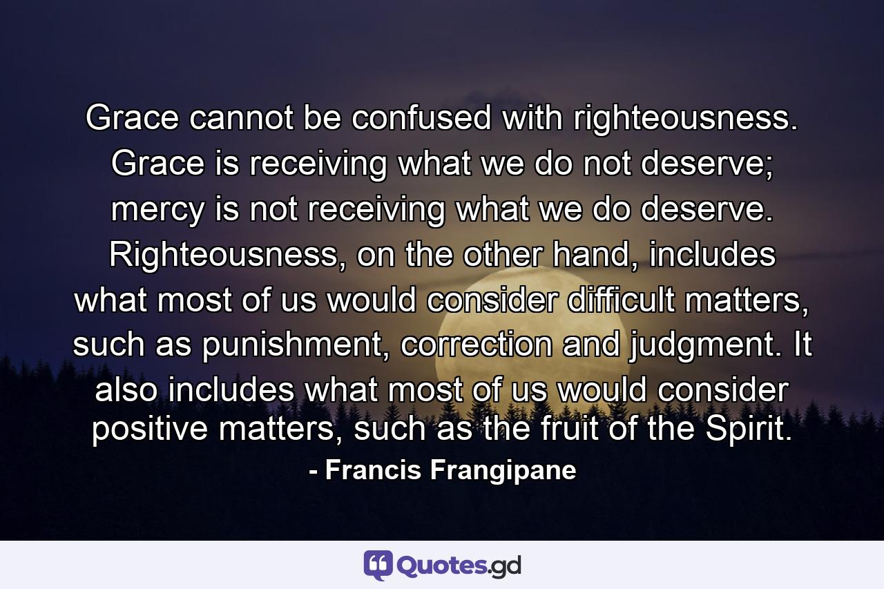 Grace cannot be confused with righteousness. Grace is receiving what we do not deserve; mercy is not receiving what we do deserve. Righteousness, on the other hand, includes what most of us would consider difficult matters, such as punishment, correction and judgment. It also includes what most of us would consider positive matters, such as the fruit of the Spirit. - Quote by Francis Frangipane