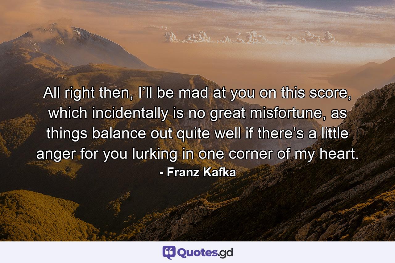 All right then, I’ll be mad at you on this score, which incidentally is no great misfortune, as things balance out quite well if there’s a little anger for you lurking in one corner of my heart. - Quote by Franz Kafka