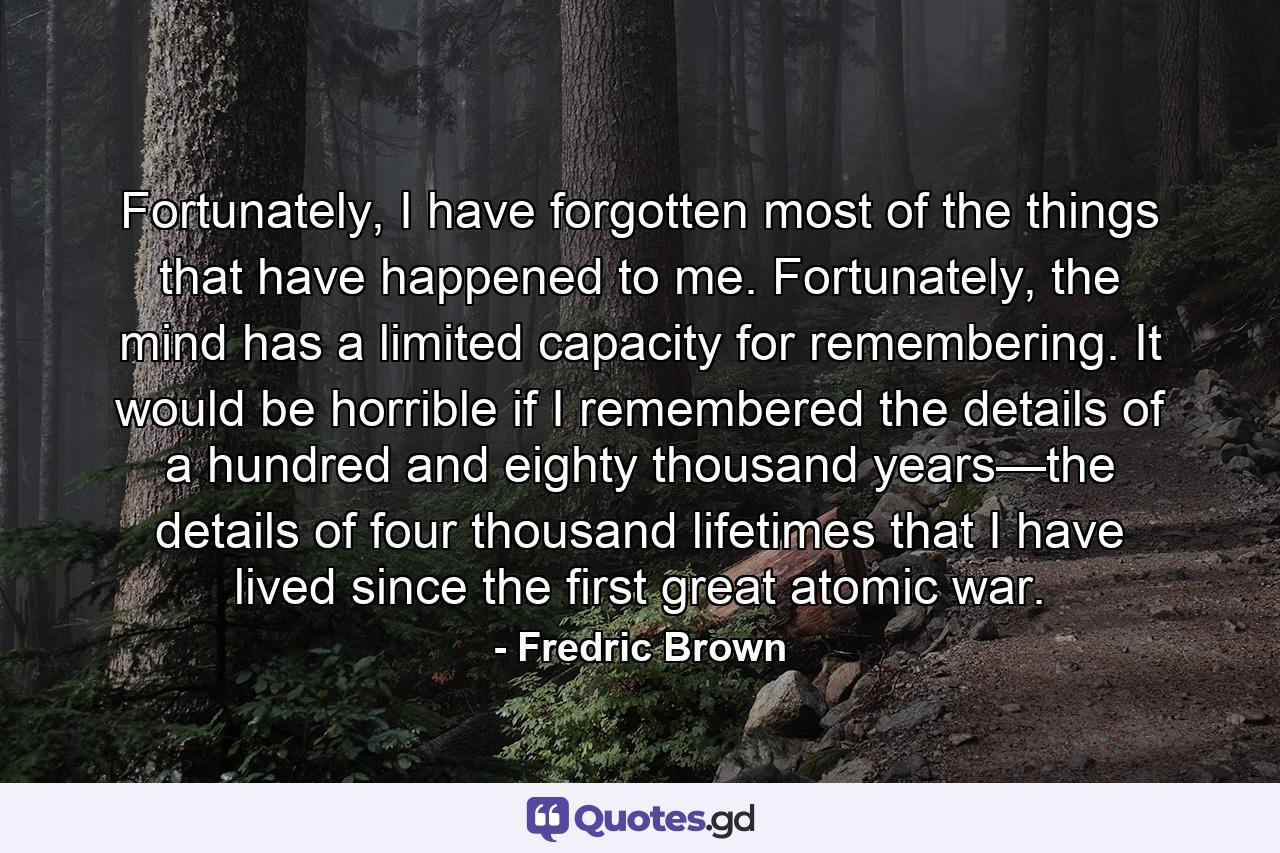 Fortunately, I have forgotten most of the things that have happened to me. Fortunately, the mind has a limited capacity for remembering. It would be horrible if I remembered the details of a hundred and eighty thousand years—the details of four thousand lifetimes that I have lived since the first great atomic war. - Quote by Fredric Brown