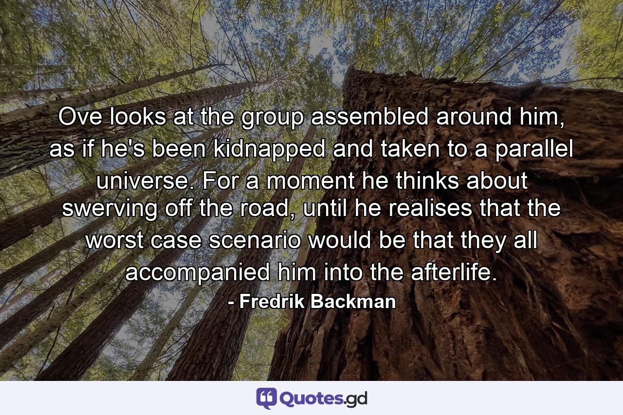 Ove looks at the group assembled around him, as if he's been kidnapped and taken to a parallel universe. For a moment he thinks about swerving off the road, until he realises that the worst case scenario would be that they all accompanied him into the afterlife. - Quote by Fredrik Backman