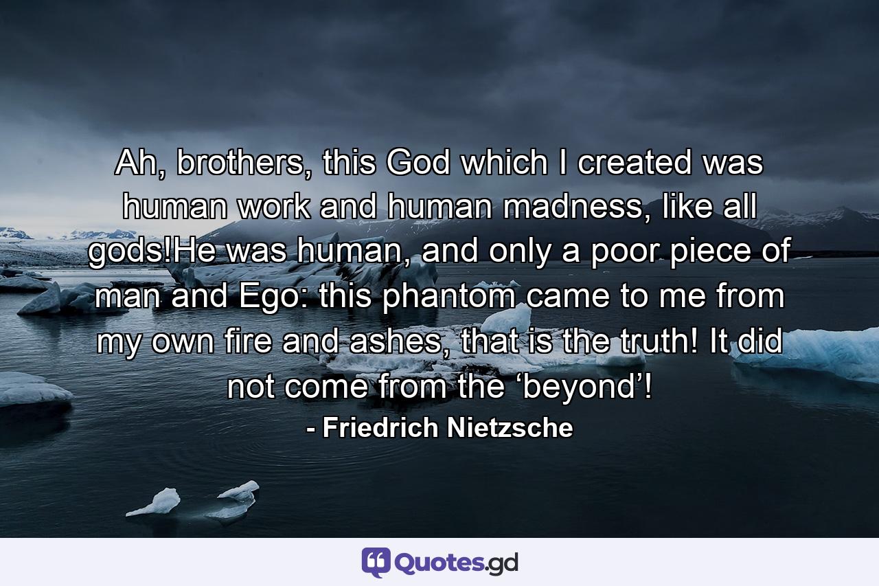 Ah, brothers, this God which I created was human work and human madness, like all gods!He was human, and only a poor piece of man and Ego: this phantom came to me from my own fire and ashes, that is the truth! It did not come from the ‘beyond’! - Quote by Friedrich Nietzsche