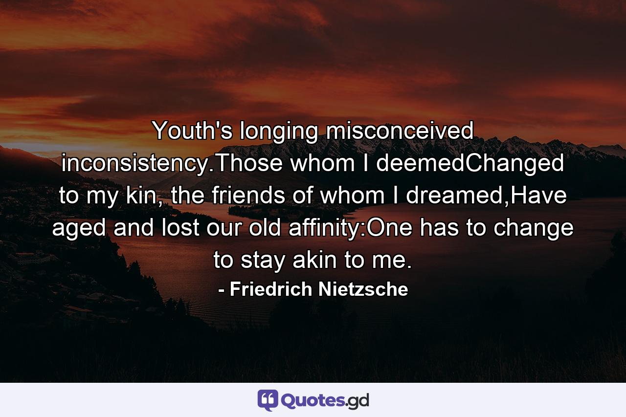 Youth's longing misconceived inconsistency.Those whom I deemedChanged to my kin, the friends of whom I dreamed,Have aged and lost our old affinity:One has to change to stay akin to me. - Quote by Friedrich Nietzsche