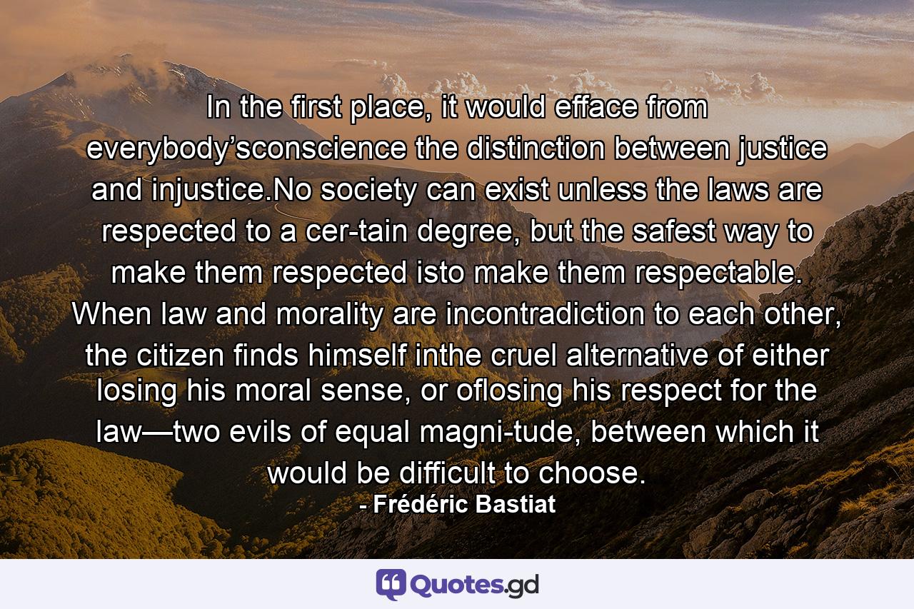 In the first place, it would efface from everybody’sconscience the distinction between justice and injustice.No society can exist unless the laws are respected to a cer-tain degree, but the safest way to make them respected isto make them respectable. When law and morality are incontradiction to each other, the citizen finds himself inthe cruel alternative of either losing his moral sense, or oflosing his respect for the law—two evils of equal magni-tude, between which it would be difficult to choose. - Quote by Frédéric Bastiat