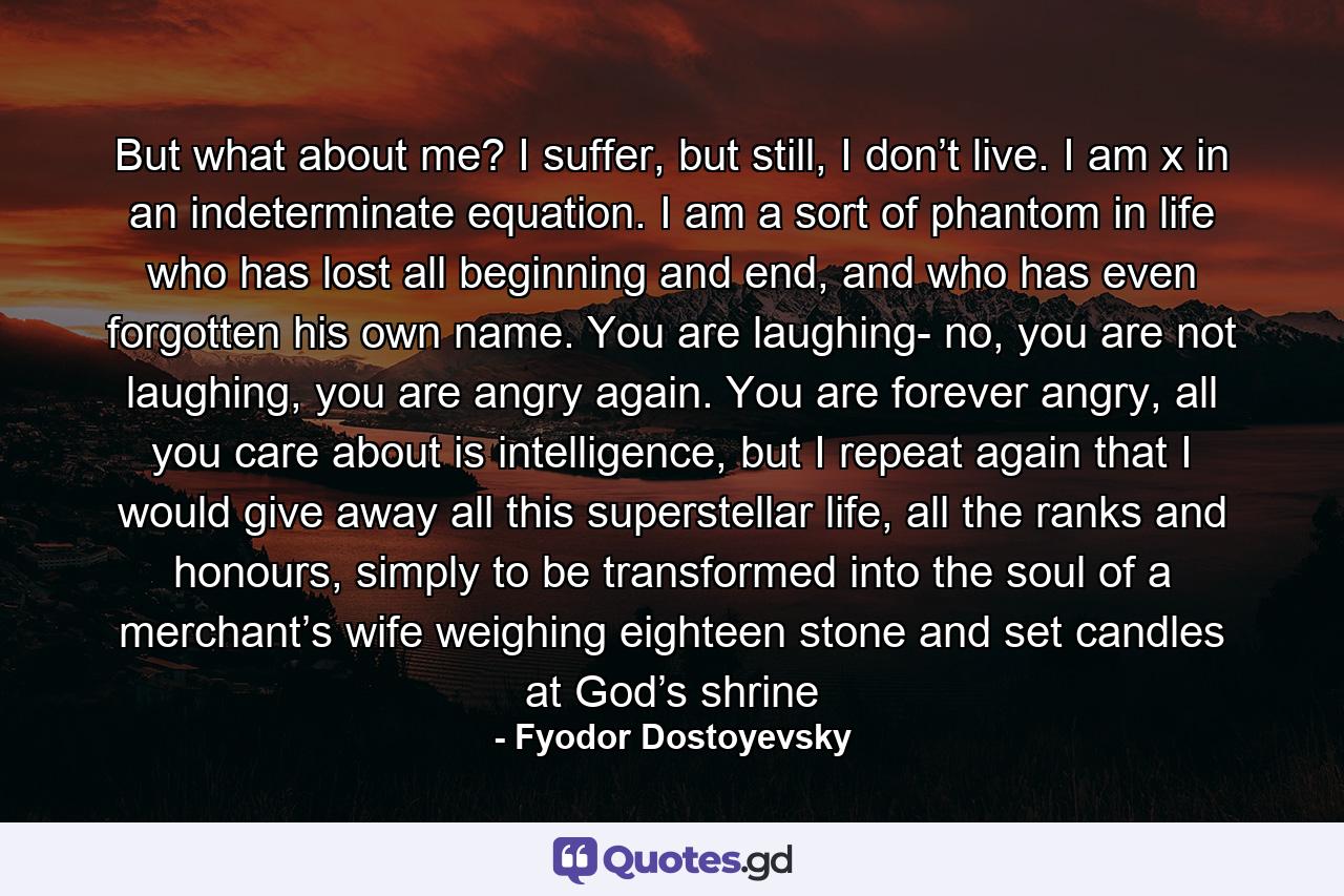 But what about me? I suffer, but still, I don’t live. I am x in an indeterminate equation. I am a sort of phantom in life who has lost all beginning and end, and who has even forgotten his own name. You are laughing- no, you are not laughing, you are angry again. You are forever angry, all you care about is intelligence, but I repeat again that I would give away all this superstellar life, all the ranks and honours, simply to be transformed into the soul of a merchant’s wife weighing eighteen stone and set candles at God’s shrine - Quote by Fyodor Dostoyevsky