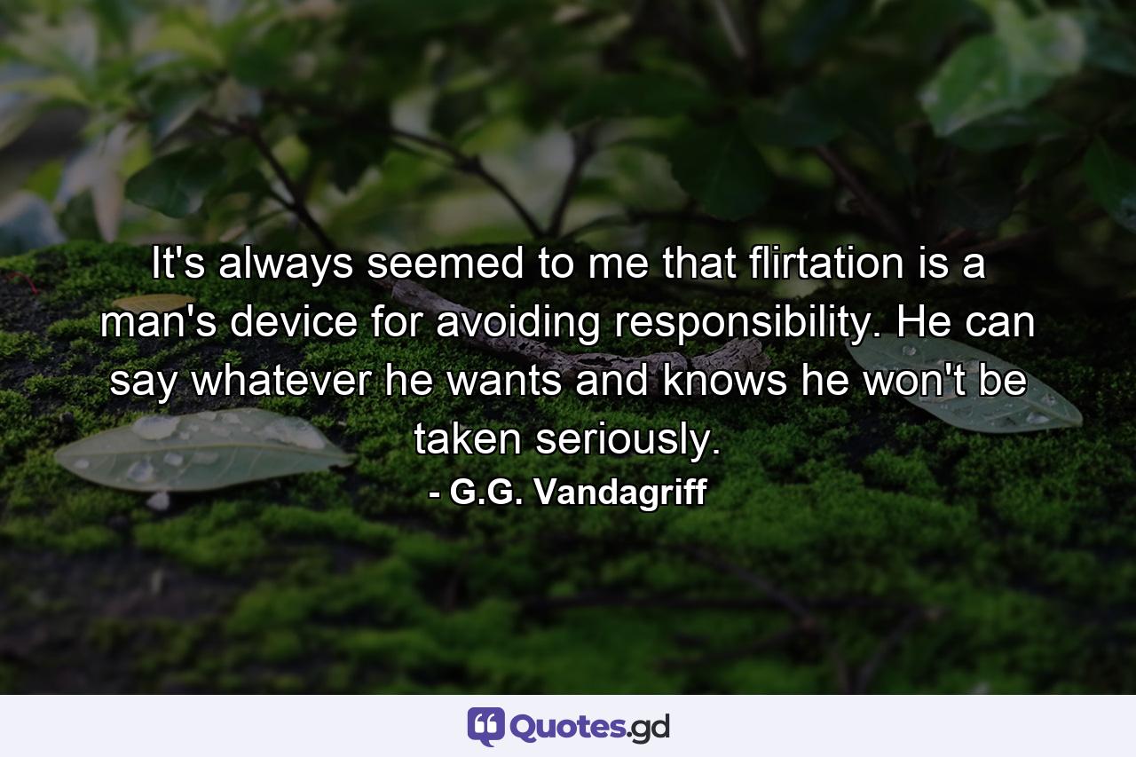 It's always seemed to me that flirtation is a man's device for avoiding responsibility. He can say whatever he wants and knows he won't be taken seriously. - Quote by G.G. Vandagriff