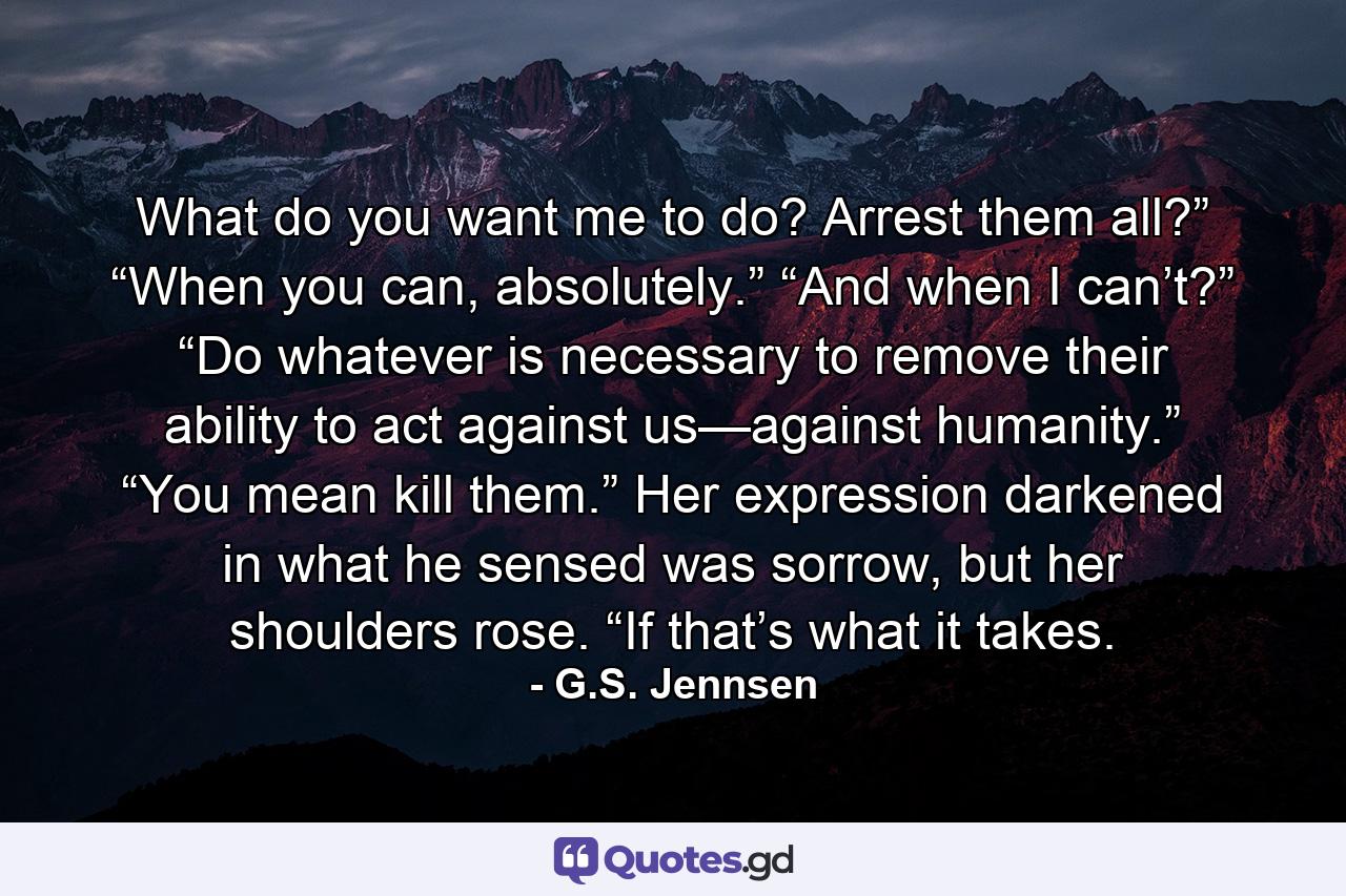 What do you want me to do? Arrest them all?” “When you can, absolutely.” “And when I can’t?” “Do whatever is necessary to remove their ability to act against us—against humanity.” “You mean kill them.” Her expression darkened in what he sensed was sorrow, but her shoulders rose. “If that’s what it takes. - Quote by G.S. Jennsen