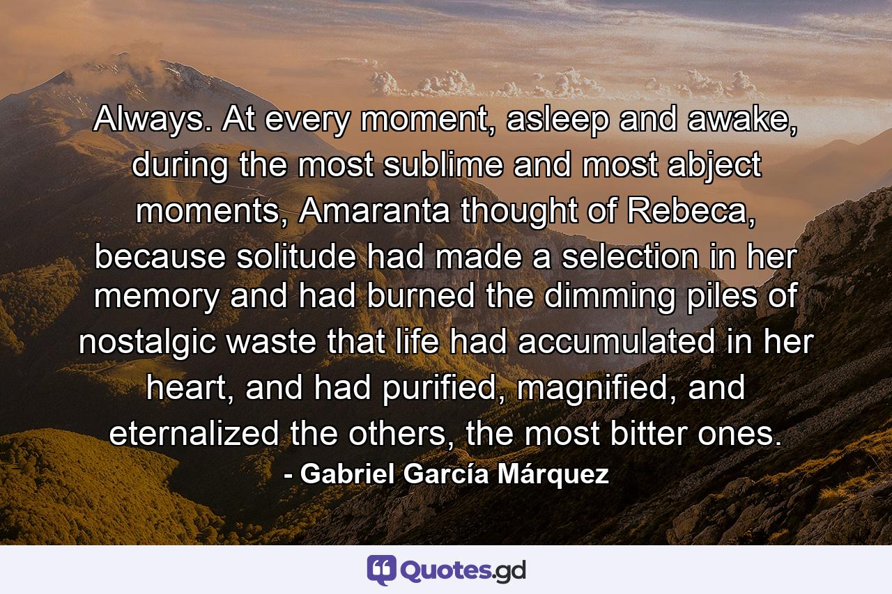 Always. At every moment, asleep and awake, during the most sublime and most abject moments, Amaranta thought of Rebeca, because solitude had made a selection in her memory and had burned the dimming piles of nostalgic waste that life had accumulated in her heart, and had purified, magnified, and eternalized the others, the most bitter ones. - Quote by Gabriel García Márquez