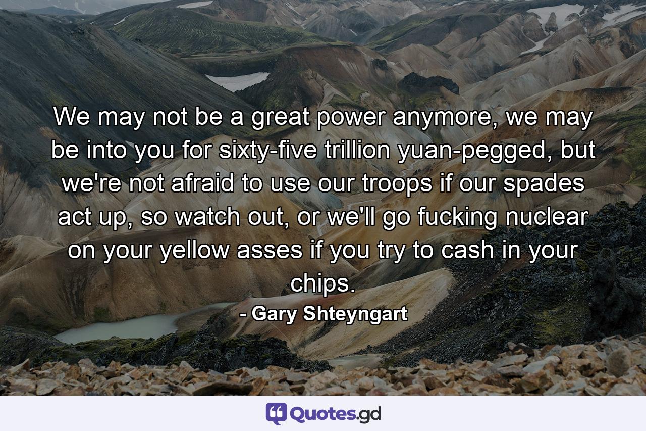 We may not be a great power anymore, we may be into you for sixty-five trillion yuan-pegged, but we're not afraid to use our troops if our spades act up, so watch out, or we'll go fucking nuclear on your yellow asses if you try to cash in your chips. - Quote by Gary Shteyngart